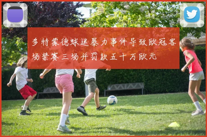 多特蒙德球迷暴力事件导致欧冠客场禁赛三场并罚款五十万欧元